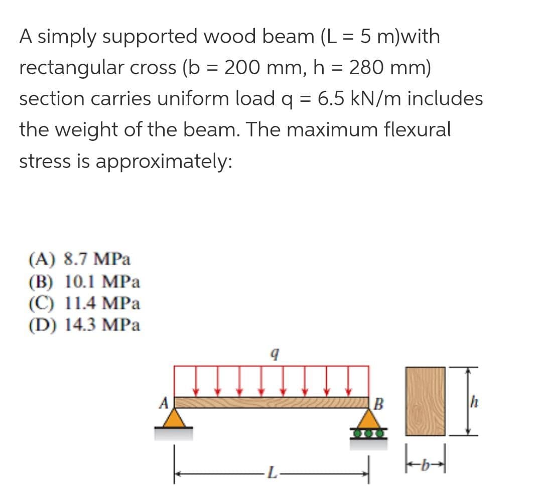A simply supported wood beam (L = 5 m)with
%3D
rectangular cross (b = 200 mm, h = 280 mm)
section carries uniform load q = 6.5 kN/m includes
the weight of the beam. The maximum flexural
stress is approximately:
(A) 8.7 MPa
(В) 10.1 МPа
(C) 11.4 MPa
(D) 14.3 MPa
A
B
h
