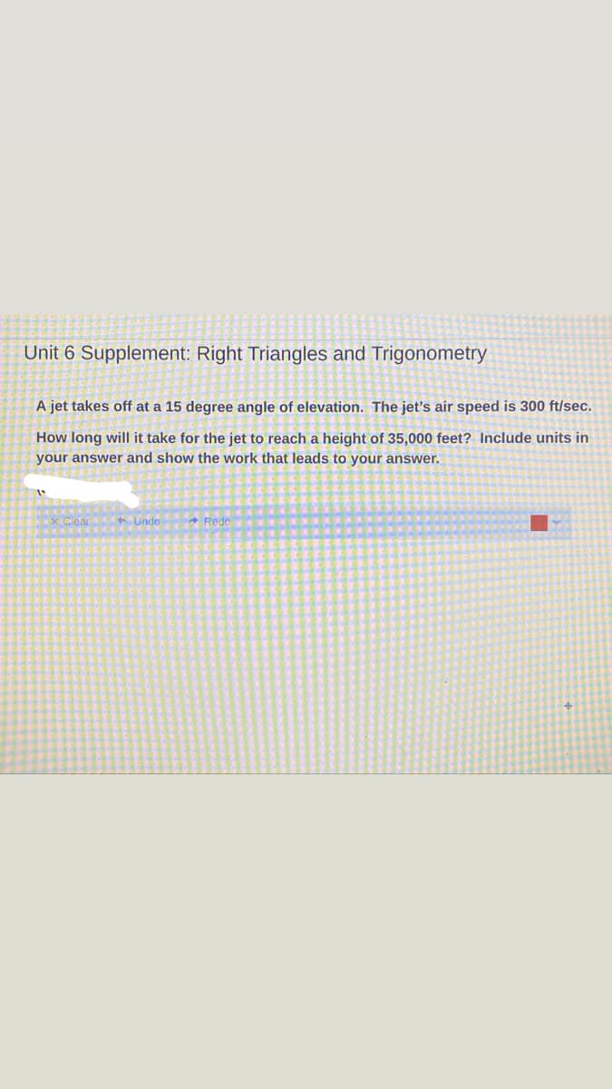 Unit 6 Supplement: Right Triangles and Trigonometry
A jet takes off at a 15 degree angle of elevation. The jet's air speed is 300 ft/sec.
How long will it take for the jet to reach a height of 35,000 feet? Include units in
your answer and show the work that leads to your answer.
x Clear C Undo
* Redo
