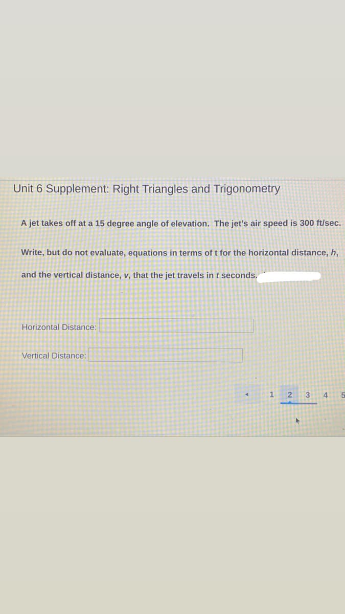 Unit 6 Supplement: Right Triangles and Trigonometry
A jet takes off at a 15 degree angle of elevation. The jet's air speed is 300 ft/sec.
Write, but do not evaluate, equations in terms of t for the horizontal distance, h,
and the vertical distance, v, that the jet travels in t seconds.
Horizontal Distance:
Vertical Distance:
1 2
3 4
