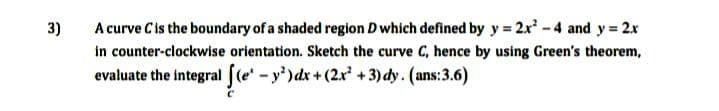 A curve C is the boundary of a shaded region D which defined by y = 2x-4 and y = 2x
in counter-clockwise orientation. Sketch the curve C, hence by using Green's theorem,
evaluate the integral fle - y')dx+(2x +3) dy. (ans:3.6)
3)
