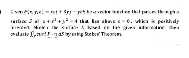 Given F(x, y, z) = xzị + 3yj + yzk be a vector function that passes through a
surface S of z+x² + y? = 4 that lies above z 0, which is positively
oriented. Sketch the surface S based on the given information, then
evaluate ff, curl F n ds by using Stokes' Theorem.
