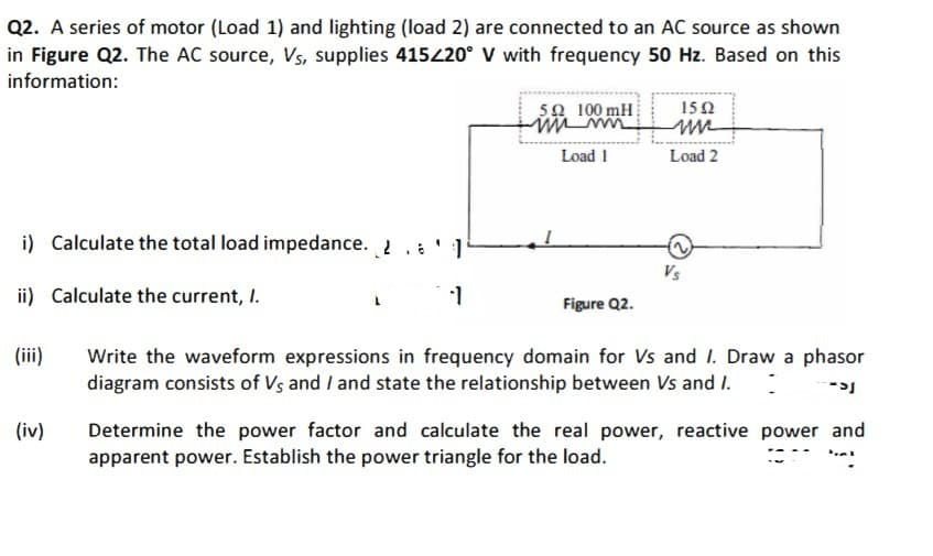 Q2. A series of motor (Load 1) and lighting (load 2) are connected to an AC source as shown
in Figure Q2. The AC source, Vs, supplies 415420° V with frequency 50 Hz. Based on this
information:
5Ω 100 m .
15Ω
Load 1
Load 2
i) Calculate the total load impedance. 2. '1
Vs
ii) Calculate the current, I.
Figure Q2.
(iii)
Write the waveform expressions in frequency domain for Vs and I. Draw a phasor
diagram consists of Vs and / and state the relationship between Vs and I.
(iv)
Determine the power factor and calculate the real power, reactive power and
apparent power. Establish the power triangle for the load.
