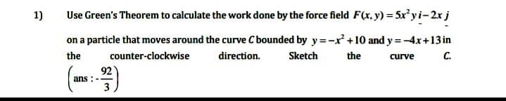 1)
Use Green's Theorem to calculate the work done by the force field F(x, y) = 5xy i-2x j
on a particle that moves around the curve C bounded by y =-x+10 and y = -4x+13in
C.
the
counter-clockwise
direction.
Sketch
the
curve
92
ans :-
3
