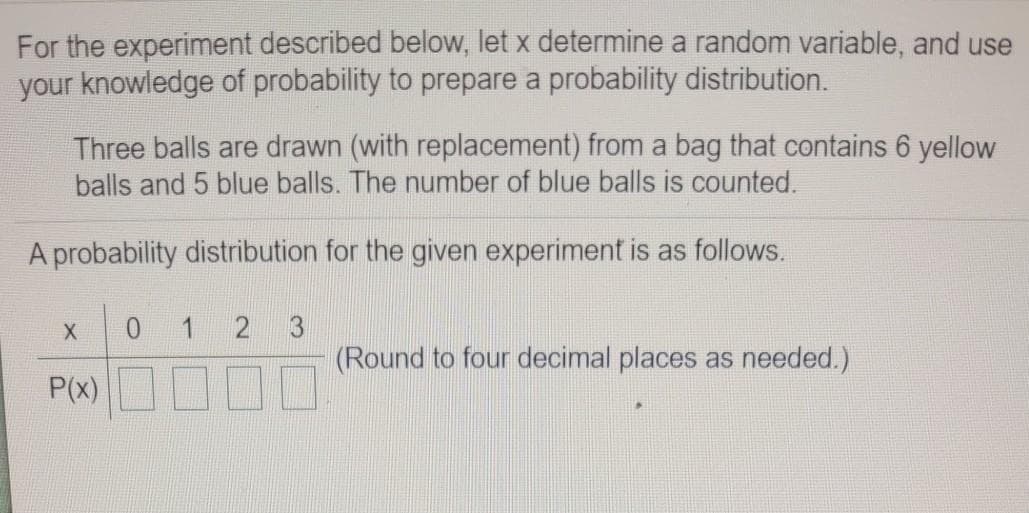 For the experiment described below, let x determine a random variable, and use
your knowledge of probability to prepare a probability distribution.
Three balls are drawn (with replacement) from a bag that contains 6 yellow
balls and 5 blue balls. The number of blue balls is counted.
A probability distribution for the given experiment is as follows.
X
0.
1
3
(Round to four decimal places as needed.)
P(x)O000
