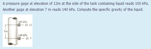A pressure gage at elevation of 12m at the side of the tank containing liquid reads 100 kPa.
Another gage at elevation 7 m reads 140 kPa. Compute the specific gravity of the liquid.
L00 kPa
- EL. 12
Sm
140 kPa
- El. 7
