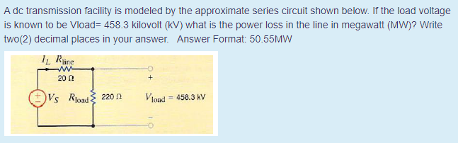 A dc transmission facility is modeled by the approximate series circuit shown below. If the load voltage
is known to be Vload= 458.3 kilovolt (kV) what is the power loss in the line in megawatt (MW)? Write
two(2) decimal places in your answer. Answer Format: 50.55MW
I̟ Rine
20 1
Vs Rload 220 2
Vlond = 458.3 kV
%3!
