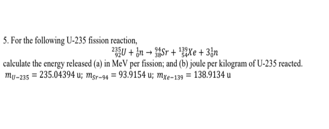 5. For the following U-235 fission reaction,
U + in → Sr + 'Xe + 3&n
calculate the energy released (a) in MeV per fission; and (b) joule per kilogram of U-235 reacted.
my-235 = 235.04394 u; msr-94 = 93.9154 u; mxe-139 = 138.9134 u
