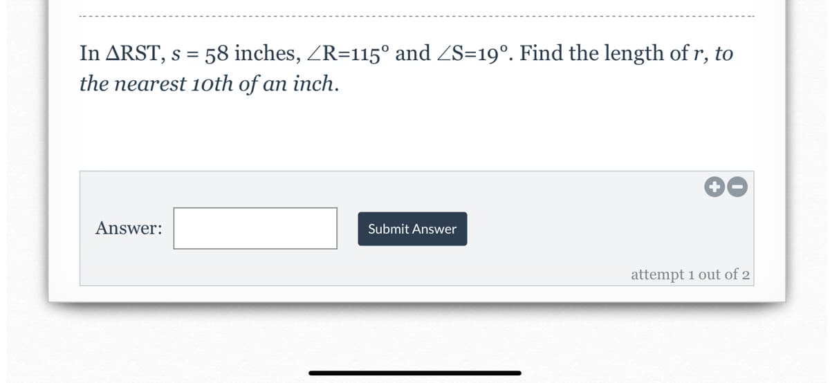 In ARST, s = 58 inches, ZR=115° and ZS=19°. Find the length of r, to
the nearest 1oth of an inch.
Answer:
Submit Answer
attempt 1 out of 2

