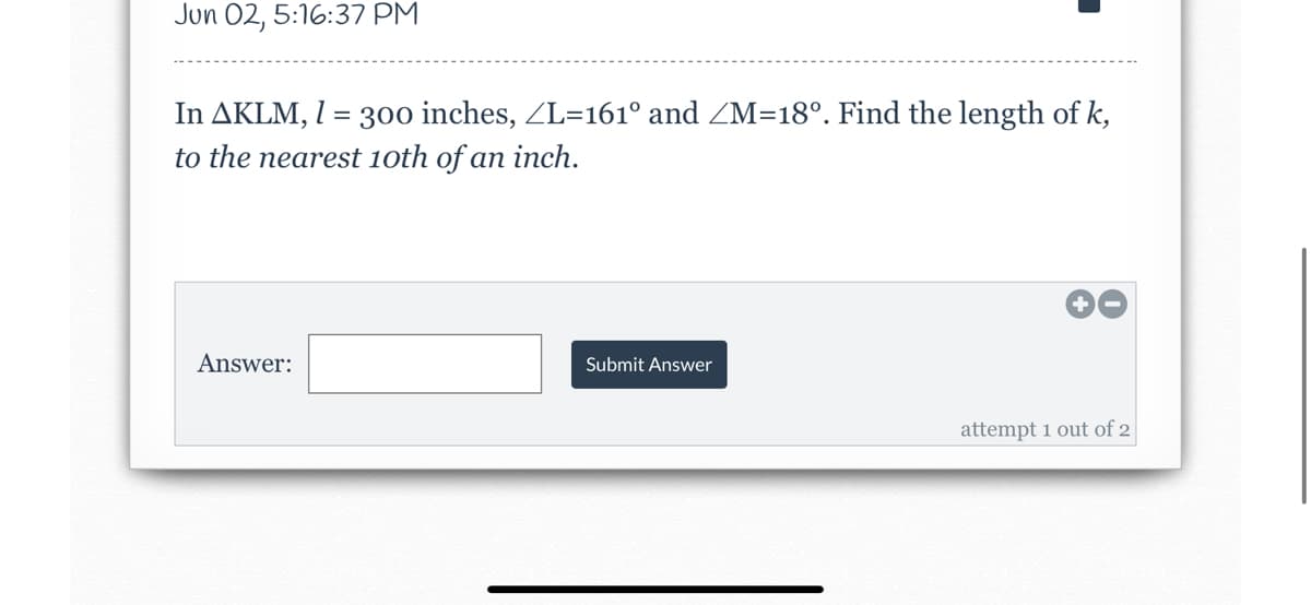 Jun 02, 5:16:37 PM
In AKLM, I = 300 inches, ZL=161° and ZM=18º. Find the length of k,
to the nearest 10th of an inch.
Answer:
Submit Answer
attempt 1 out of 2
