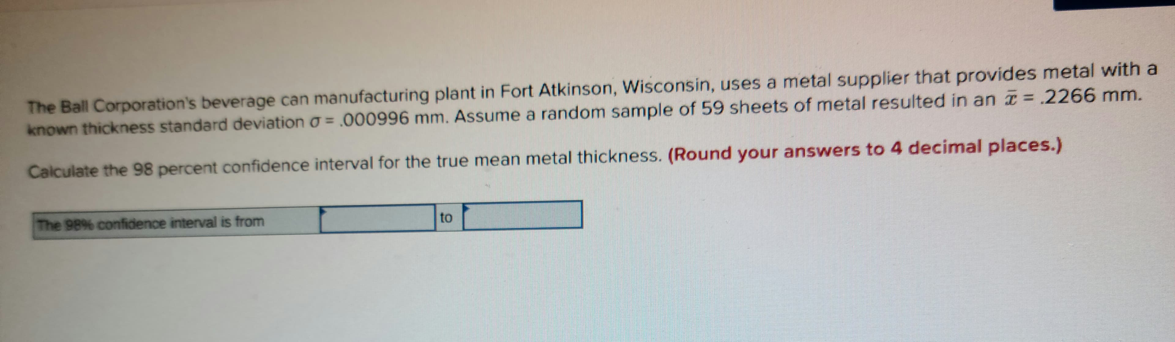 The Ball Corporation's beverage can manufacturing plant in Fort Atkinson, Wisconsin, uses a metal supplier that provides metal with a
known thickness standard deviation o = .000996 mm. Assume a random sample of 59 sheets of metal resulted in an = .2266 mm.
Calculate the 98 percent confidence interval for the true mean metal thickness. (Round your answers to 4 decimal places.)
The 98% confidence interval is from
to
