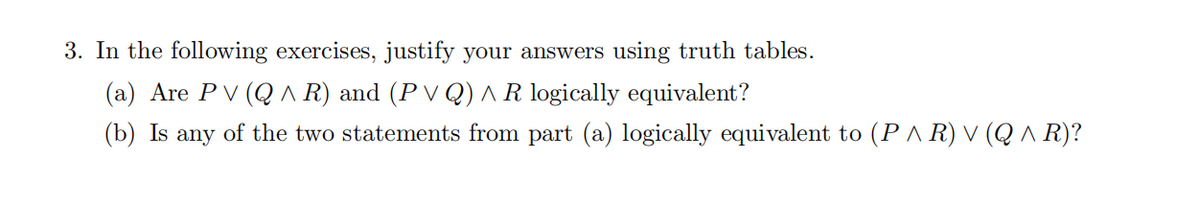 3. In the following exercises, justify your answers using truth tables.
(a) Are PV (Q A R) and (P V Q) ^ R logically equivalent?
(b) Is
any
of the two statements from part (a) logically equivalent to (P A R) V (Q ^ R)?

