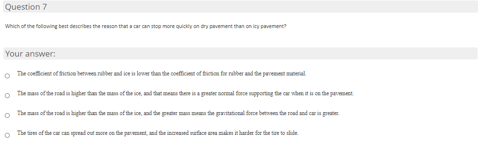 Question 7
Which of the following best describes the reason that a car can stop more quickly on dry pavement than on icy pavement?
Your answer:
The coefficient of friction between rubber and ice is lower than the coefficient of friction for rubber and the pavement material.
The mass of the road is higher than the mass of the ice, and that means there is a greater normal force supporting the car when it is on the pavement.
The mass of the road is higher than the mass of the ice, and the greater mass means the gravitational force between the road and car is greater.
The tires of the car can spread out more on the pavement, and the increased surface area makes it harder for the tire to slide.

