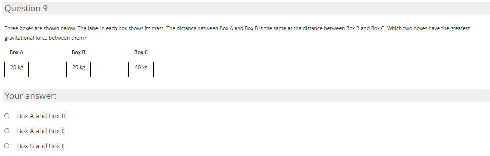 Question 9
Three boxes are shown below. The label in each box shows its mass. The distance between Box A and Box B is the same as the distance betvween Box B and Box C. Which two boxes have the greatest
gravitational force between them?
Вох А
Вох В
Вох С
20 kg
20 kg
40 kg
Your answer:
Box A and Box B
Box A and Box C
O Box B and Box C
