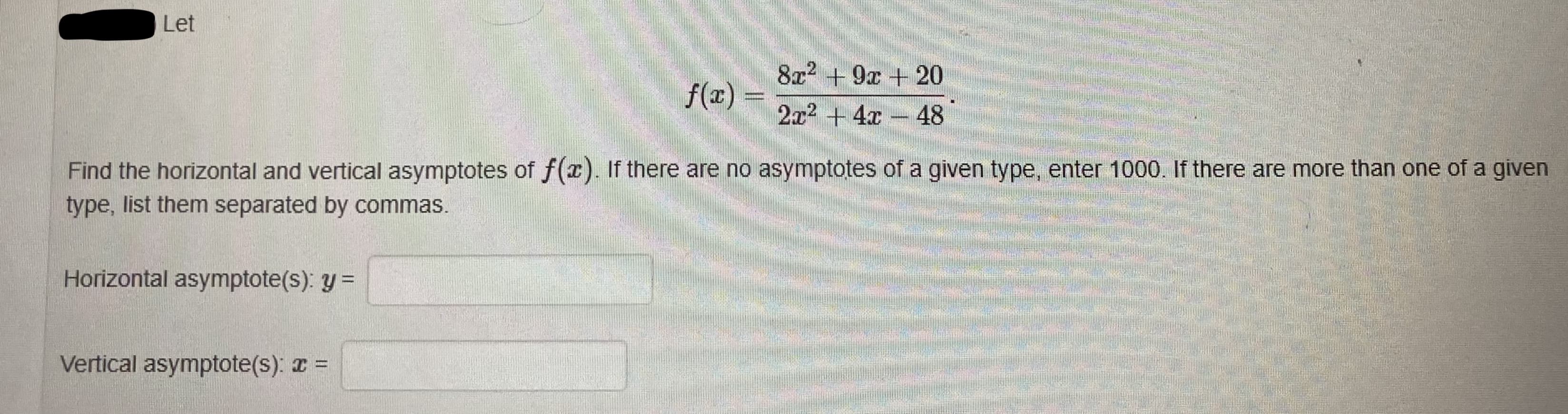 8x2 + 9x +20
f(x) =
2x2 + 4x - 48
Find the horizontal and vertical asymptotes of f(a). If there are no asymptotes of a given type, enter 1000. If there are more than one of a given
type, list them separated by commas.
Horizontal asymptote(s): y =
Vertical asymptote(s): z =
