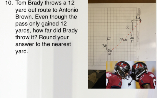 10. Tom Brady throws a 12
yard out route to Antonio
Brown. Even though the
pass only gained 12
yards, how far did Brady
throw it? Round your
12
answer to the nearest
yard.
12
