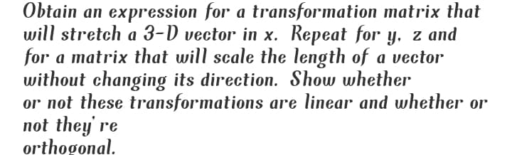 Obtain an expression for a transformation matrix that
will stretch a 3-D vector in x. Repeat for y, z and
for a matrix that will scale the length of a vector
without changing its direction. Show whether
or not these transformations are linear and whether or
not they' re
orthogonal.
