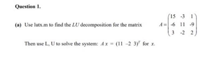 Question 1.
(15 -3 1
A =-6 11 -9
3 -2 2
(a) Use lutx.m to find the LU decomposition for the matrix
Then use L, U to solve the system: Ax = (11 -2 3)" for x.
