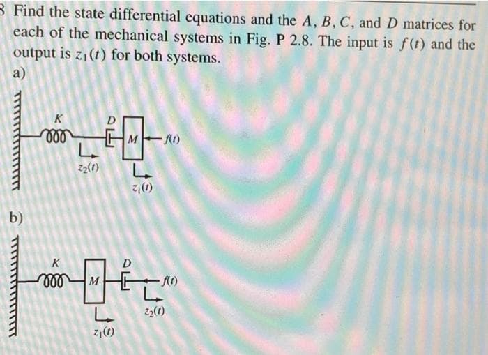 B Find the state differential equations and the A, B, C, and D matrices for
each of the mechanical systems in Fig. P 2.8. The input is f(t) and the
output is z1(t) for both systems.
a)
K
ll
M R)
Z2(1)
z,(1)
b)
K
ll
M
– A()
22(1)
(1) 2
