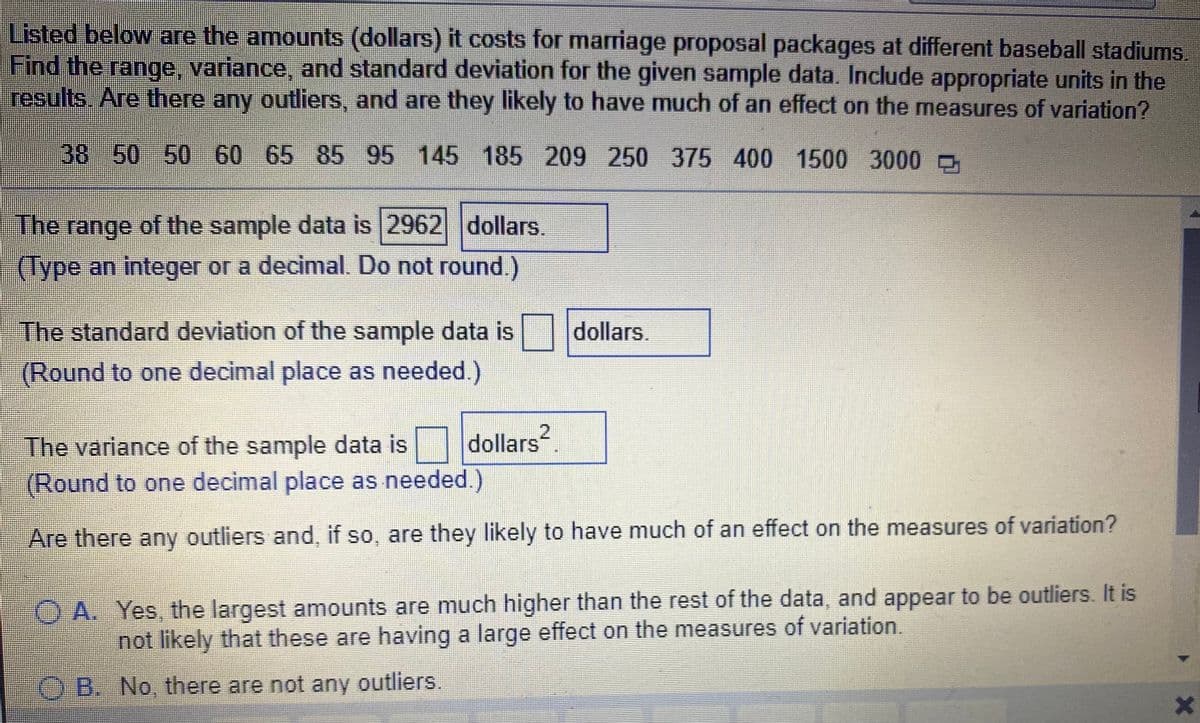 Listed below are the amounts (dollars) it costs for marriage proposal packages at different baseball stadiums.
Find the range, variance, and standard deviation for the given sample data. Include appropriate units in the
results.. Are there any outliers, and are they likely to have much of an effect on the measures of variation?
38 50 50 60 65 85 95 145 185 209 250 375 400 1500 3000 D
The range of the sample data is 2962 dollars.
(Type an integer or a decimal. Do not round.)
The standard deviation of the sample data is dollars.
(Round to one decimal place as needed.)
The variance of the sample data is dollars
(Round to one decimal place as needed.)
Are there any outliers and, if so, are they likely to have much of an effect on the measures of variation?
O A. Yes, the largest amounts are much higher than the rest of the data, and appear to be outliers. It is
not likely that these are having a large effect on the measures of variation.
O B. No, there are not any outliers.
2.
