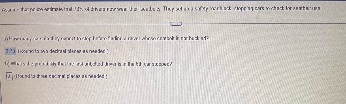Assume that police estimate that 73% of drivers now wear their seatbelts. They set up a safety roadblock, stopping cars to check for seatbelt use.
a) How many cars do they expect to stop before finding a driver whose seatbelt is not buckled?
3.70 (Round to two decimal places as needed.)
b) What's the probability that the first unbelted driver is in the 6th car stopped?
0. (Round to three decimal places as needed.)

