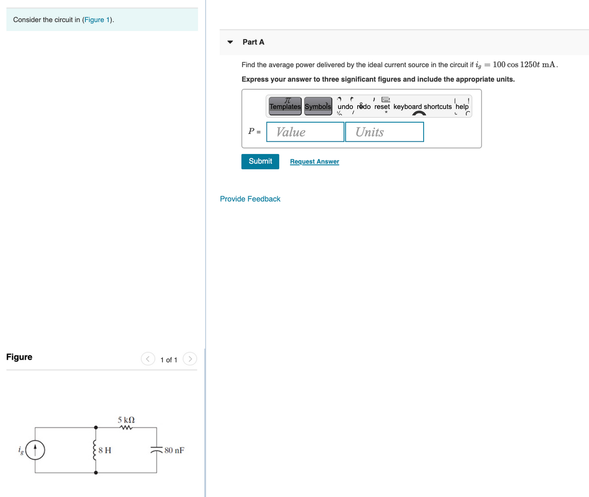 Consider the circuit in (Figure 1).
Part A
Find the average power delivered by the ideal current source in the circuit if ig
= 100 cos 1250t mA.
Express your answer to three significant figures and include the appropriate units.
Templates Symbols undo redo reset keyboard shortcuts 'help
P =
Value
Units
Submit
Request Answer
Provide Feedback
Figure
1 of 1
5 kN
8 H
80 nF
