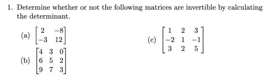 1. Determine whether or not the following matrices are invertible by calculating
the determinant.
-8
1
2
3
(a)
-3 12
(c)
-2 1 -1
3
5
[4 3 0
(b) 6 5 2
9 7 3
