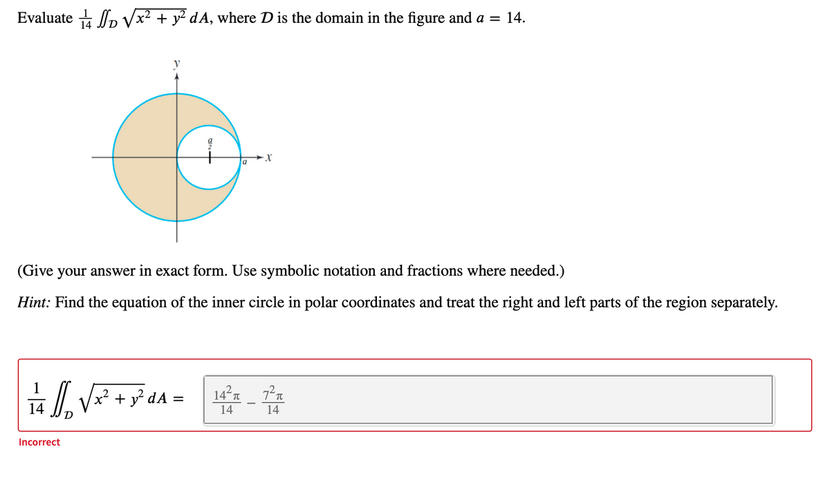 Evaluate p Vx2 + y² dA, where D is the domain in the figure and a = 14.
a
(Give your answer in exact form. Use symbolic notation and fractions where needed.)
Hint: Find the equation of the inner circle in polar coordinates and treat the right and left parts of the region separately.
x² + y² dA :
14 T
14
14
14
Incorrect
