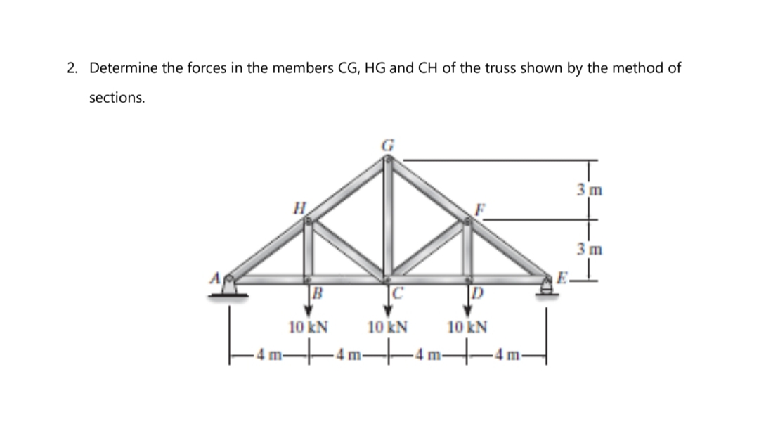 2. Determine the forces in the members CG, HG and CH of the truss shown by the method of
sections.
3 m
3 m
E.
B
10 kN
10 kN
10 kN
+4m-
4 m-
-4m-
4m-
