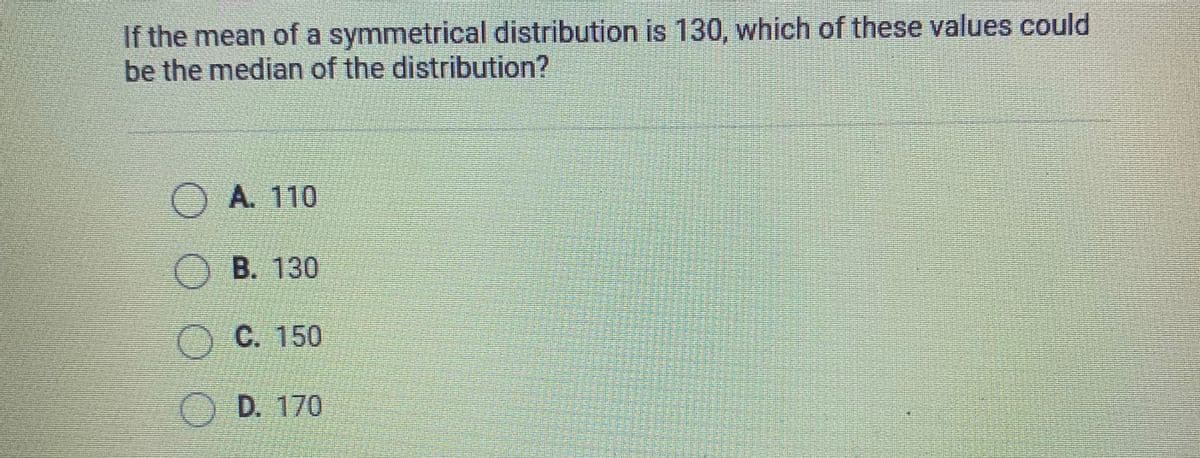 If the mean of a symmetrical distribution is 130, which of these values could
be the median of the distribution?
OA. 110
O B. 130
C. 150
O D. 170
