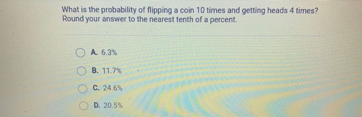 What is the probability of flipping a coin 10 times and getting heads 4 times?
Round your answer to the nearest tenth of a percent.
O A. 6.3%
B. 11.7%
OC. 24.6%
OD. 20.5%
