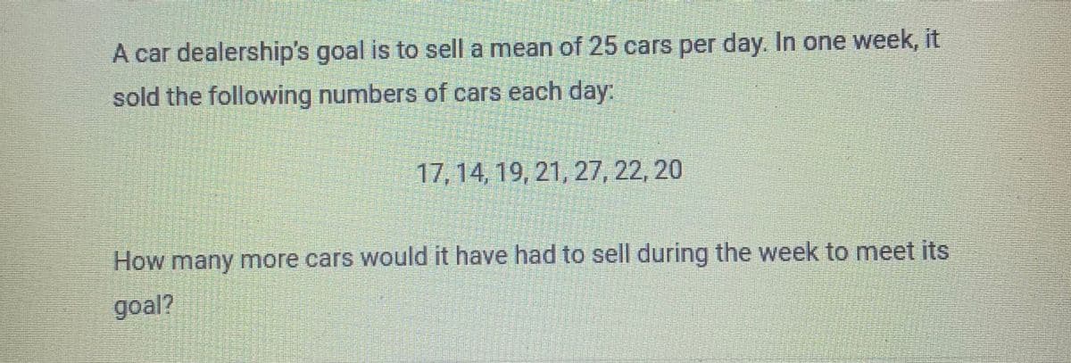 A car dealership's goal is to sell a mean of 25 cars per day. In one week, it
sold the following numbers of cars each day:
17, 14, 19, 21, 27, 22, 20
How many more cars would it have had to sell during the week to meet its
goal?
