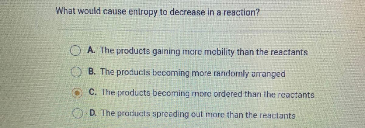 What would cause entropy to decrease in a reaction?
O A. The products gaining more mobility than the reactants
OB. The products becoming more randomly arranged
O C. The products becoming more ordered than the reactants
D. The products spreading out more than the reactants
