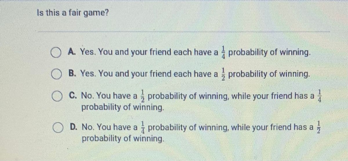 Is this a fair game?
O A. Yes. You and your friend each have a probability of winning.
B. Yes. You and your friend each have a probability of winning.
C. No. You have a probability of winning, while your friend has a
probability of winning.
D. No. You have a probability of winning, while your friend has a
probability of winning.
