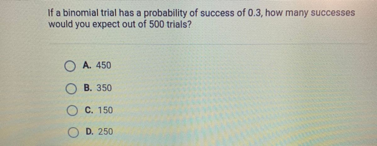 If a binomial trial has a probability of success of 0.3, how many successes
would you expect out of 500 trials?
O A. 450
OB. 350
O C. 150
O D. 250
