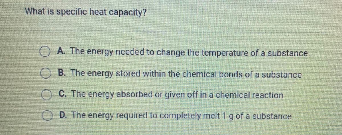 What is specific heat capacity?
OA. The energy needed to change the temperature of a substance
B. The energy stored within the chemical bonds of a substance
C. The energy absorbed or given off in a chemical reaction
D. The energy required to completely melt 1 g of a substance
