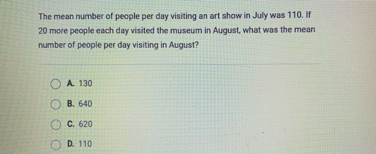 The mean number of people per day visiting an art show in July was 110. If
20 more people each day visited the museum in August, what was the mean
number of people per day visiting in August?
OA. 130
OB. 640
C. 620
D. 110

