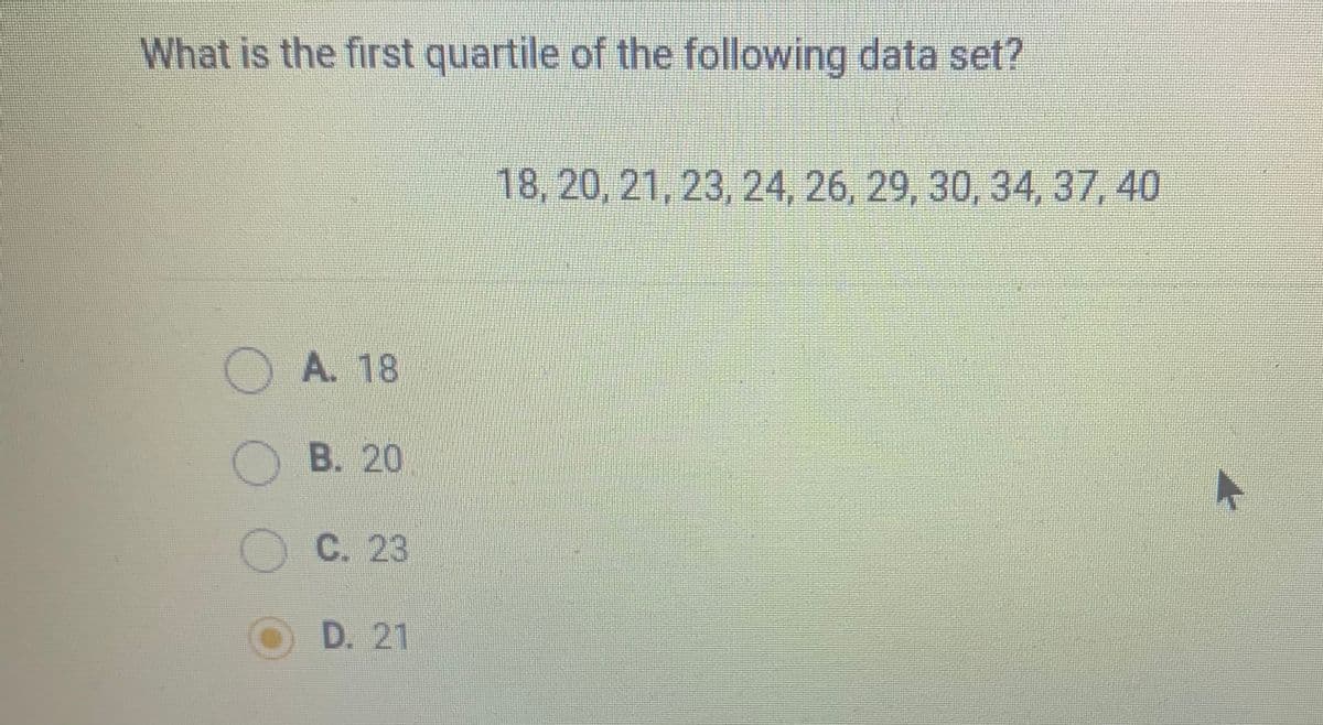 What is the first quartile of the following data set?
18, 20, 21, 23, 24, 26, 29, 30, 34, 37, 40
OA. 18
B. 20
O C. 23
O D. 21
