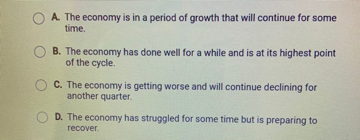 O A. The economy is in a period of growth that will continue for some
time.
OB. The economy has done well for a while and is at its highest point
of the cycle.
C. The economy is getting worse and will continue declining for
another quarter.
D. The economy has struggled for some time but is preparing to
recover.
