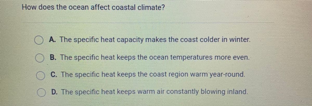 How does the ocean affect coastal climate?
A. The specific heat capacity makes the coast colder in winter.
OB. The specific heat keeps the ocean temperatures more even.
O C. The specific heat keeps the coast region warm year-round.
O D. The specific heat keeps warm air constantly blowing inland.
