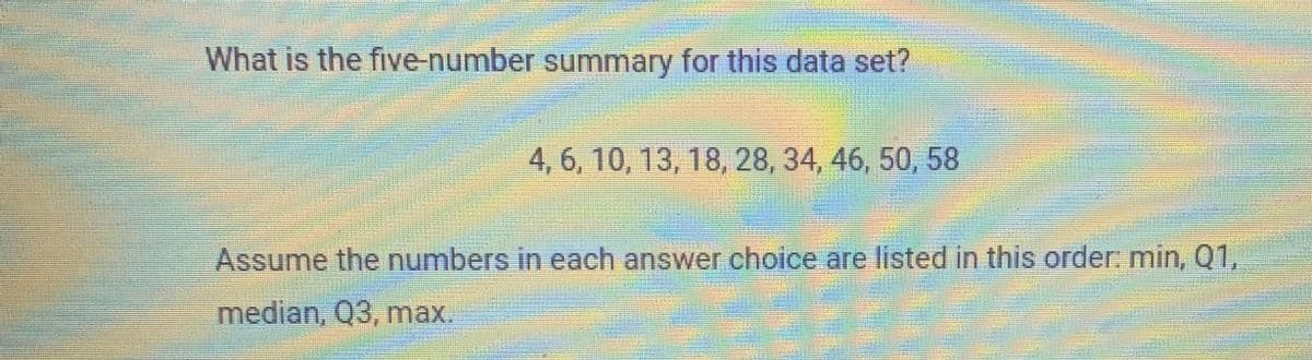 What is the five-number summary for this data set?
4, 6, 10, 13, 18, 28, 34, 46, 50, 58
Assume the numbers in each answer choice are listed in this order min, Q1,
median, Q3, max.
