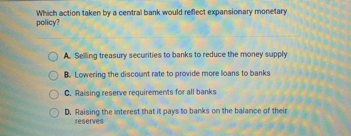 Which action taken by a central bank would reflect expansionary monetary
policy?
OA. Selling treasury securities to banks to reduce the money supply
B. Lowering the discount rate to provide more loans to banks
C. Raising reserve requirements for all banks
OD. Raising the interest that it pays to banks on the balance of their
reserves
