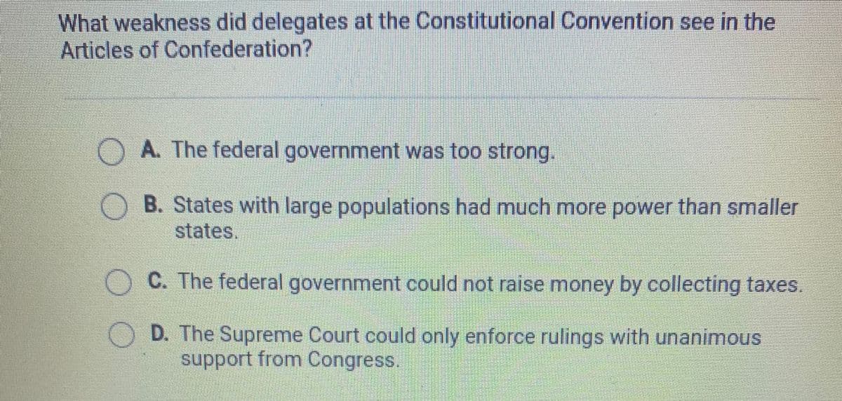 What weakness did delegates at the Constitutional Convention see in the
Articles of Confederation?
A. The federal government was too strong.
B. States with large populations had much more power than smaller
states.
OC. The federal government could not raise money by collecting taxes.
D. The Supreme Court could only enforce rulings with unanimous
support from Congress.
