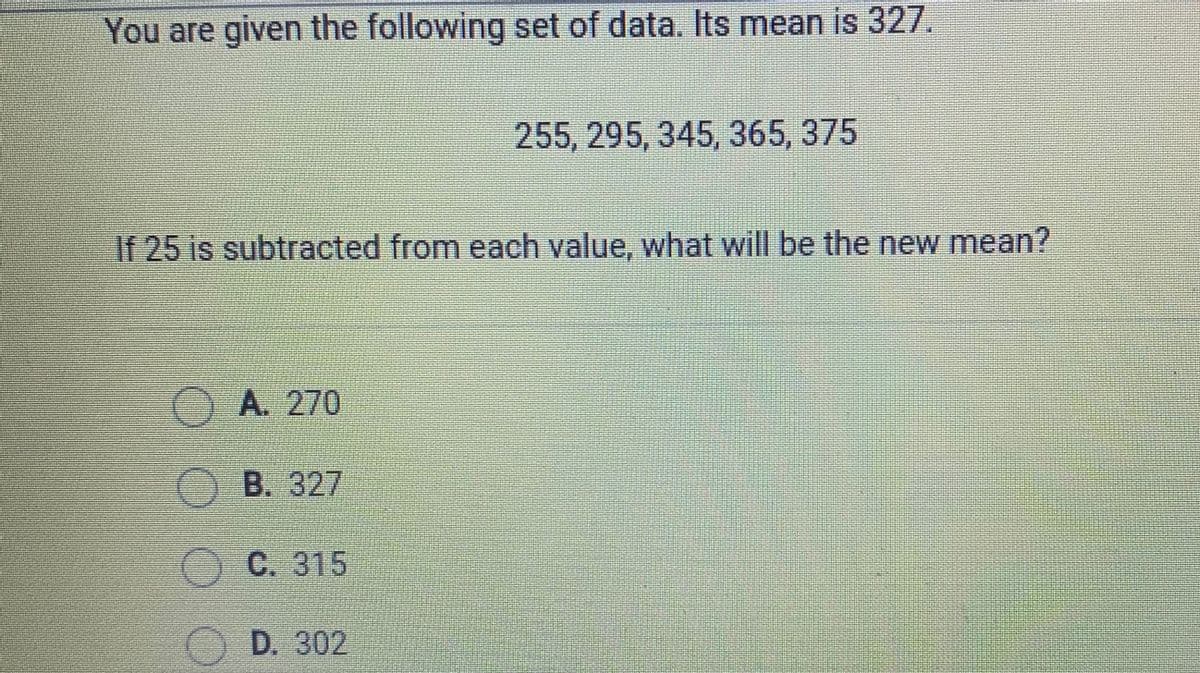You are given the following set of data. Its mean is 327.
255, 295, 345, 365, 375
If 25 is subtracted from each value, what will be the new mean?
A. 270
O B. 327
OC. 315
O D. 302
