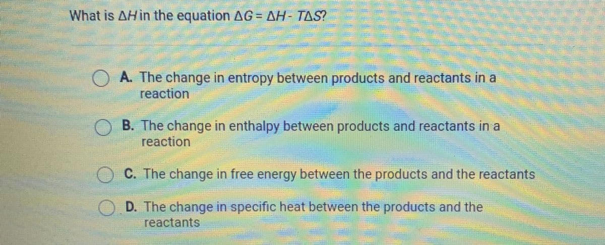 What is AHI the equation AG= AH- TAS?
A. The change in entropy between products and reactants in a
reaction
OB. The change in enthalpy between products and reactants in a
reaction
C. The change in free energy between the products and the reactants
OD. The change in specific heat between the products and the
reactants
