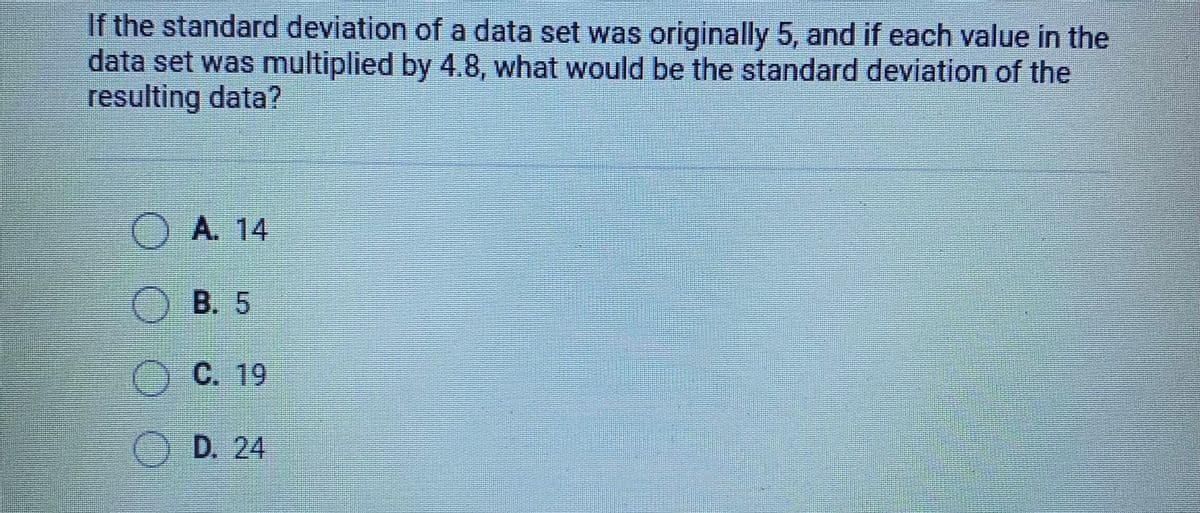 If the standard deviation of a data set was originally 5, and if each value in the
data set was multiplied by 4.8, what would be the standard deviation of the
resulting data?
O A. 14
OB. 5
OC. 19
O D. 24
