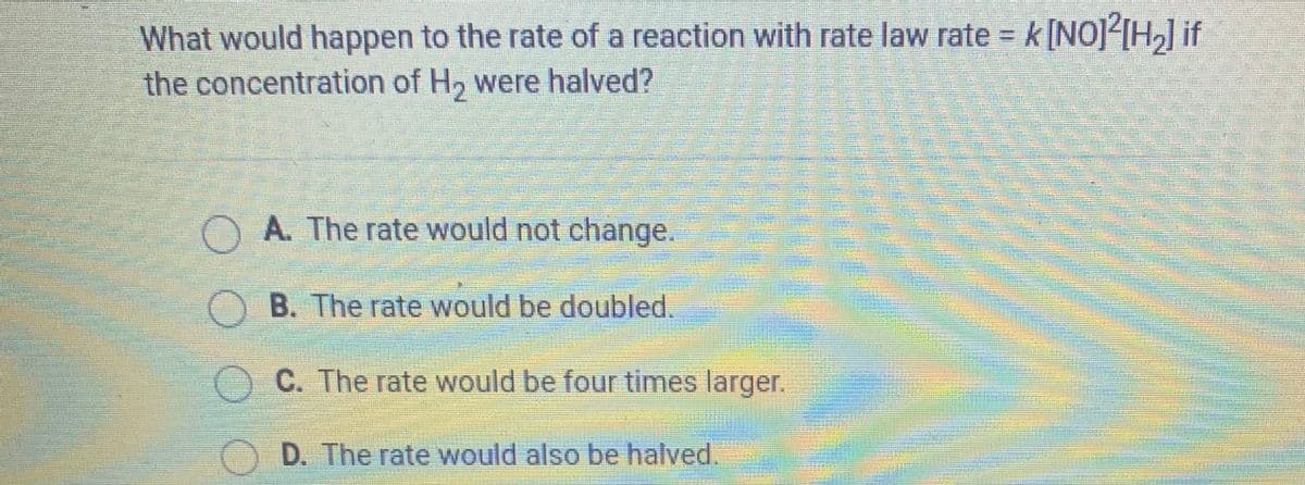 What would happen to the rate of a reaction with rate law rate = k[NO]<[H,] if
the concentration of H, were halved?
O A. The rate would not change.
O B. The rate would be doubled.
O C. The rate would be four times larger.
O D. The rate would also be halved.
