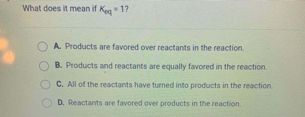 What does it mean if Keg = 1?
A. Products are favored over reactants in the reaction.
O B. Products and reactants are equally favored in the reaction.
C. All of the reactants have turned into products in the reaction.
D. Reactants are favored over products in the reaction.
