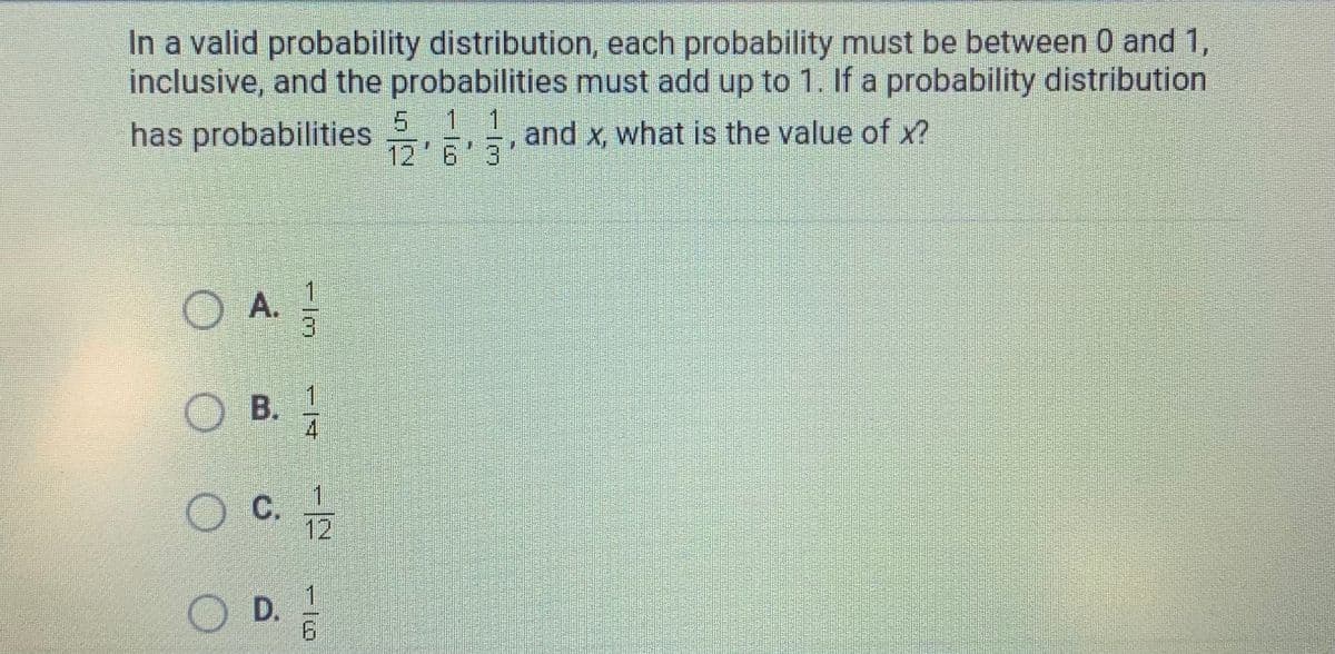 In a valid probability distribution, each probability must be between 0 and 1,
inclusive, and the probabilities must add up to 1. If a probability distribution
1 1
has probabilities
and x, what is the value of x?
12'6 3
O A.
3
OB.
1.
C.
12
D.
1/6
