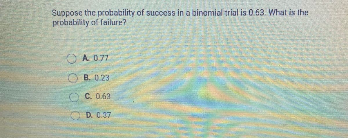 Suppose the probability of success in a binomial trial is 0.63. What is the
probability of failure?
OA. 0.77
OB. 0.23
O C. 0.63
O D. 0.37
