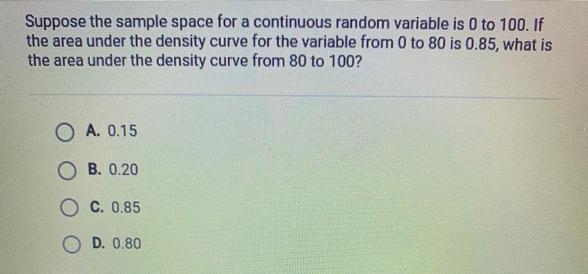 Suppose the sample space for a continuous random variable is 0 to 100. If
the area under the density curve for the variable from 0 to 80 is 0.85, what is
the area under the density curve from 80 to 100?
A. 0.15
B. 0.20
C. 0.85
D. 0.80